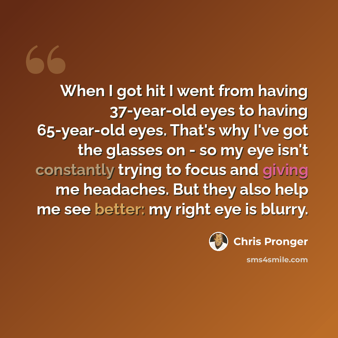 “When I got hit I went from having 37-year-old eyes to having 65-year-old eyes. That's why I've got the glasses on - so my eye isn't constantly trying to focus and giving me headaches. But they also help me see better: my right eye is blurry.” quote by Chris Pronger