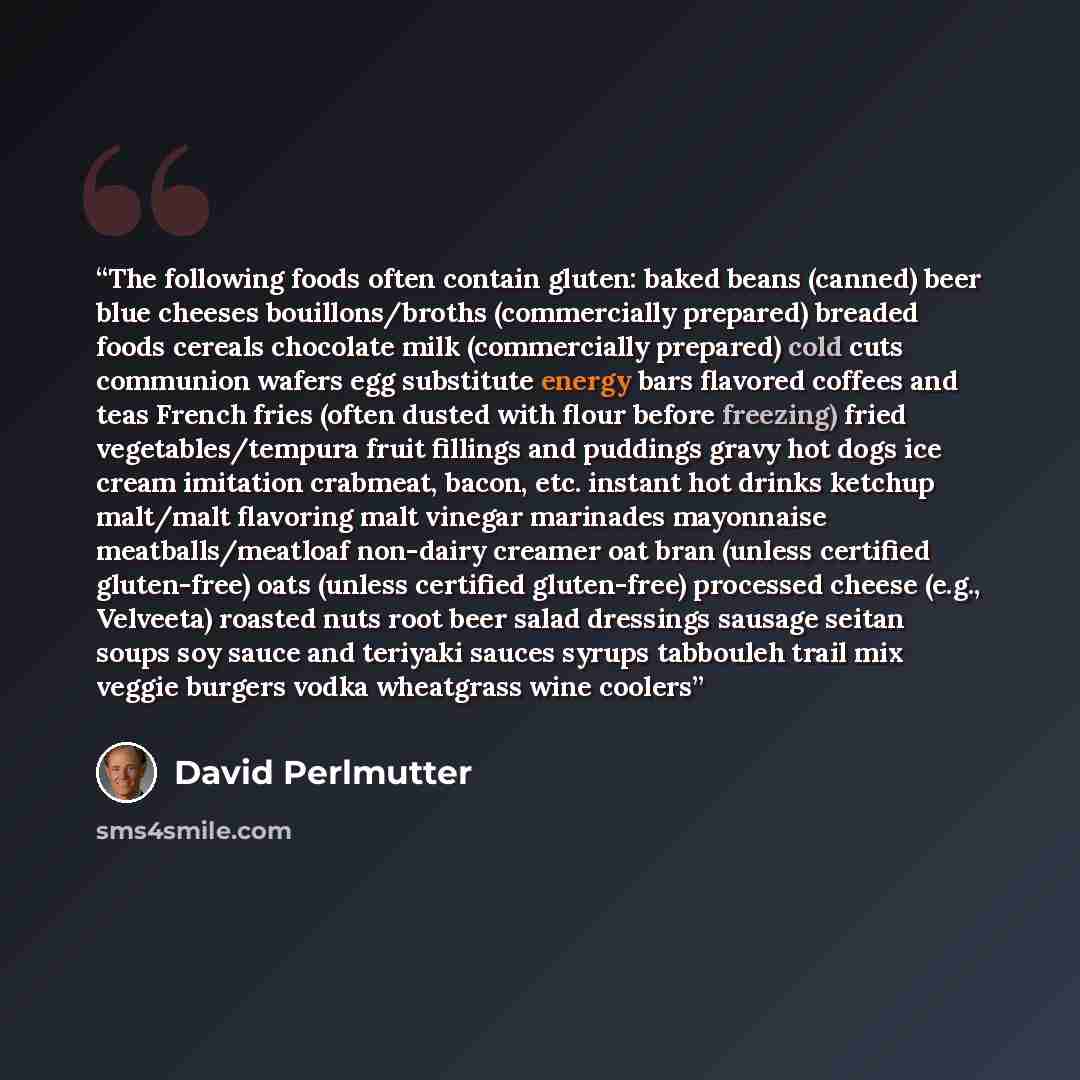 “The following foods often contain gluten: baked beans (canned) beer blue cheeses bouillons/broths (commercially prepared) breaded foods cereals chocolate milk (commercially prepared) cold cuts communion wafers egg substitute energy bars flavored coffees and teas French fries (often dusted with…” quote by David Perlmutter