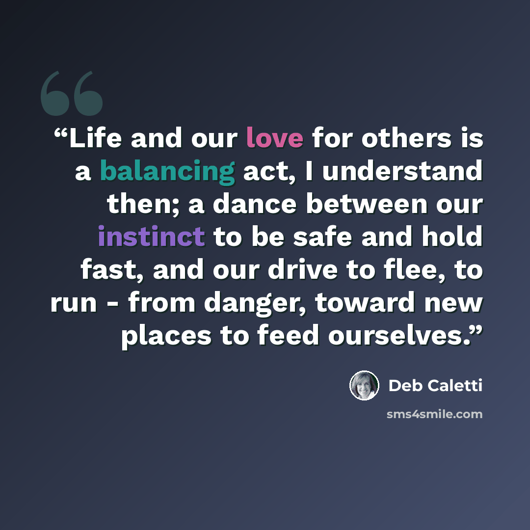 “Life and our love for others is a balancing act, I understand then; a dance between our instinct to be safe and hold fast, and our drive to flee, to run - from danger, toward new places to feed ourselves.” quote by Deb Caletti
