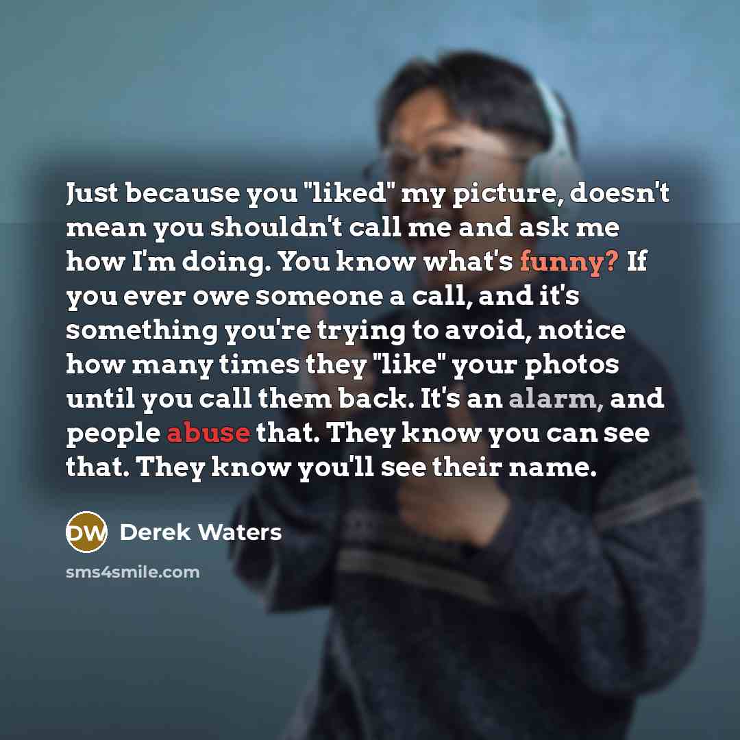 “Just because you "liked" my picture, doesn't mean you shouldn't call me and ask me how I'm doing. You know what's funny? If you ever owe someone a call, and it's something you're trying to avoid, notice how many times they "like" your photos until you call them back. It's an alarm, and people…” quote by Derek Waters