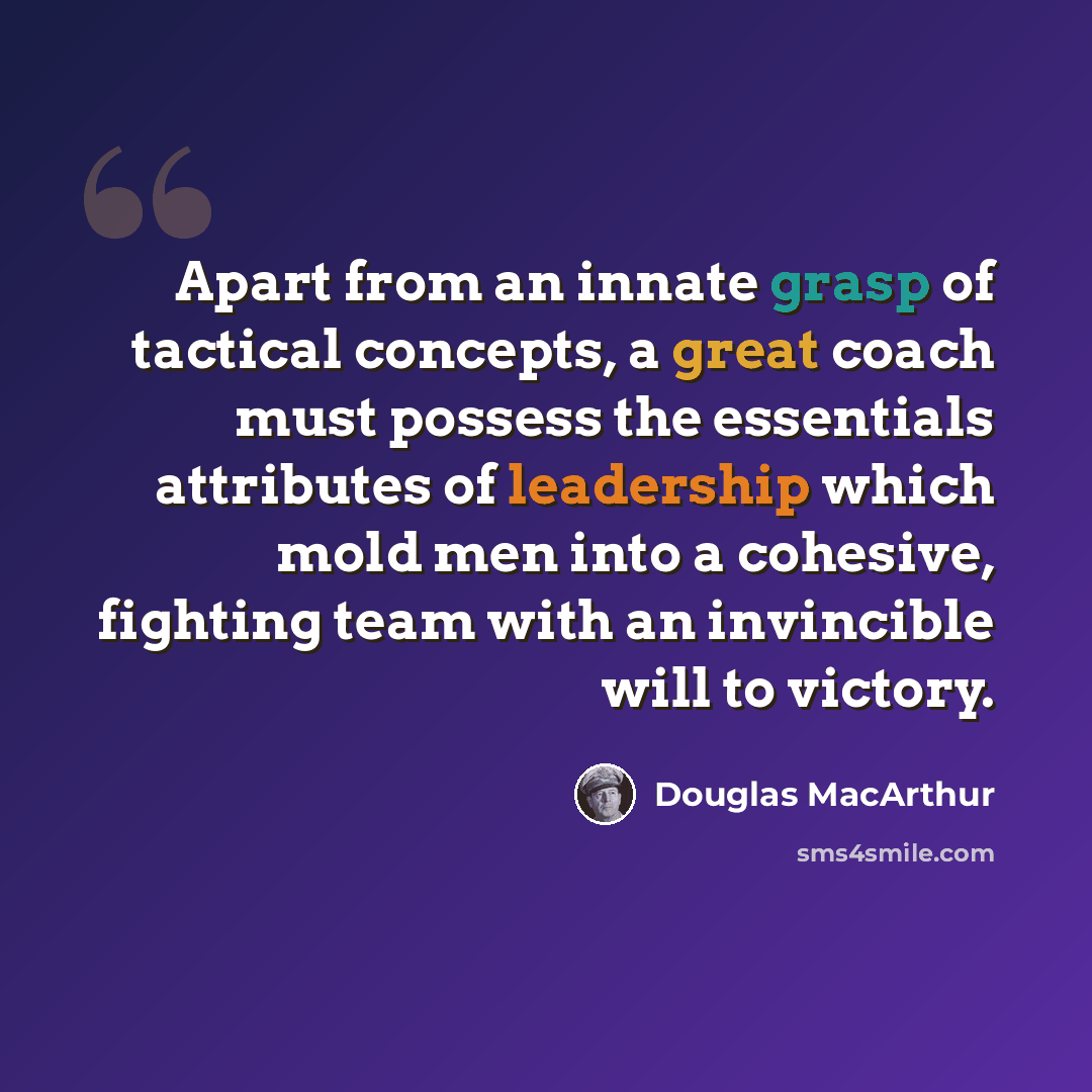 “Apart from an innate grasp of tactical concepts, a great coach must possess the essentials attributes of leadership which mold men into a cohesive, fighting team with an invincible will to victory.” quote by Douglas MacArthur