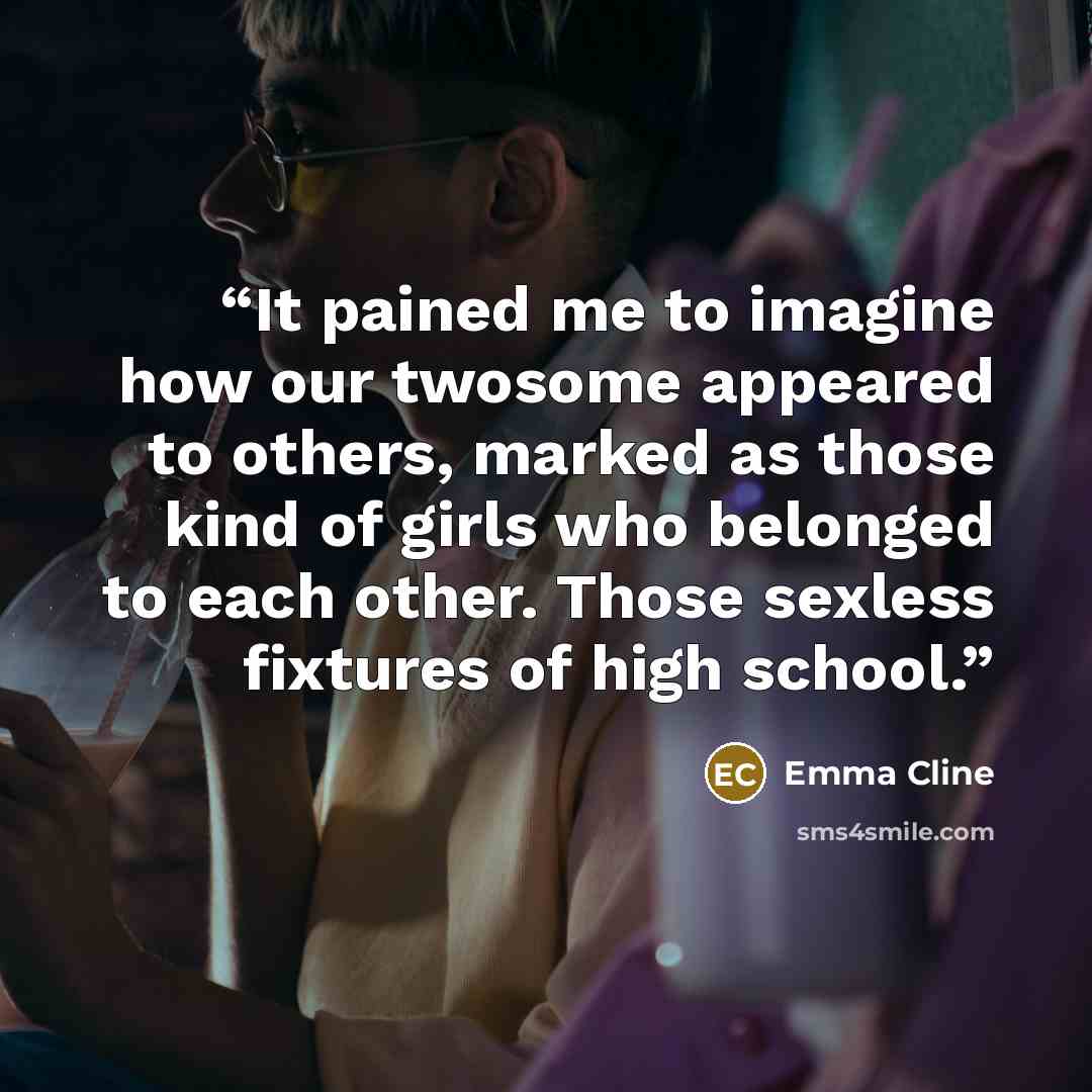 “It pained me to imagine how our twosome appeared to others, marked as those kind of girls who belonged to each other. Those sexless fixtures of high school.” quote by Emma Cline
