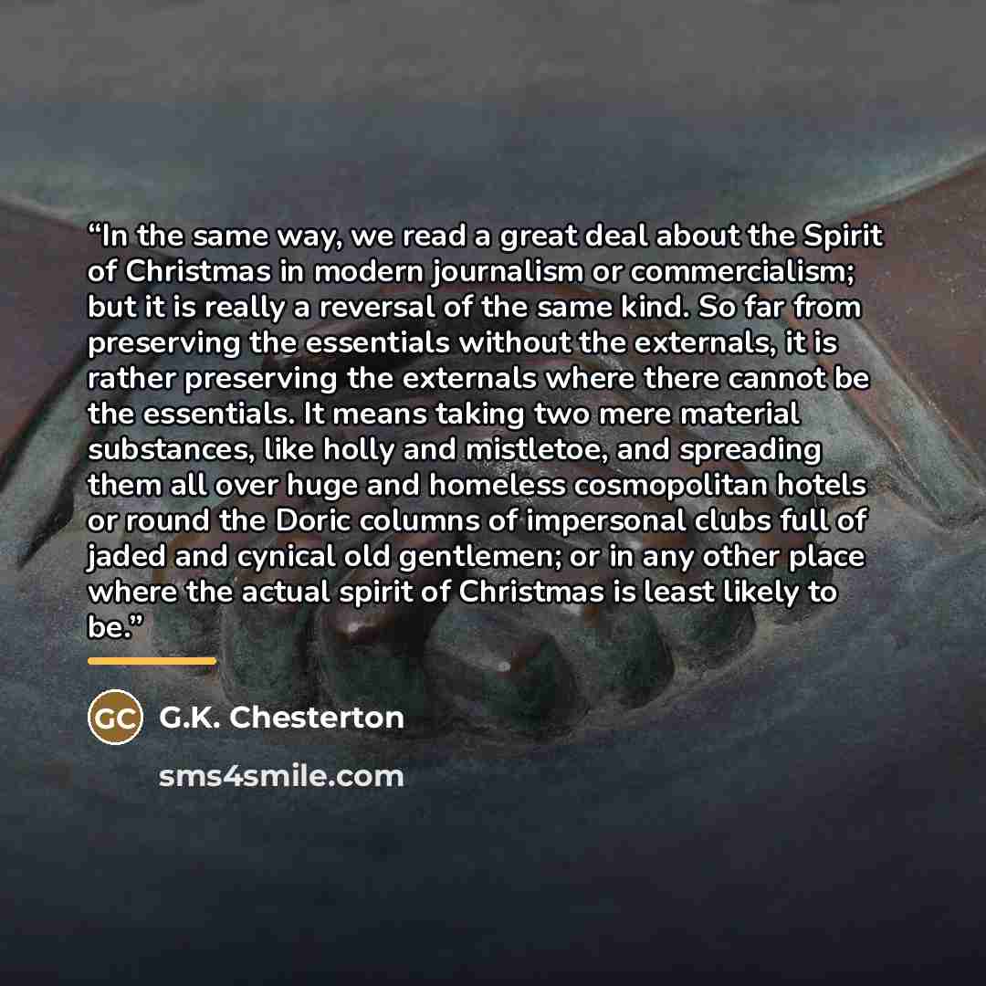 “In the same way, we read a great deal about the Spirit of Christmas in modern journalism or commercialism; but it is really a reversal of the same kind. So far from preserving the essentials without the externals, it is rather preserving the externals where there cannot be the essentials. It means…” quote by G.K. Chesterton
