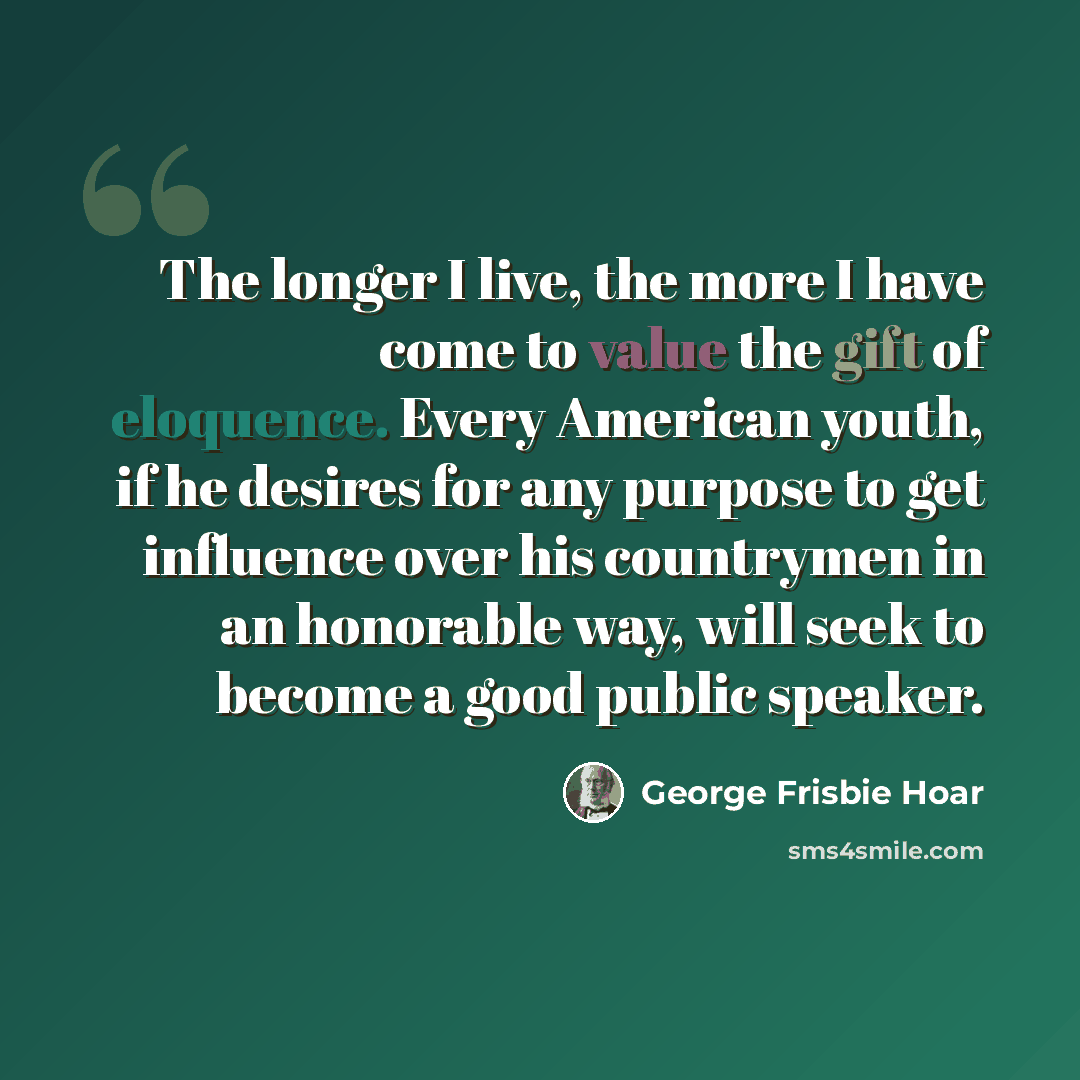 “The longer I live, the more I have come to value the gift of eloquence. Every American youth, if he desires for any purpose to get influence over his countrymen in an honorable way, will seek to become a good public speaker.” quote by George Frisbie Hoar