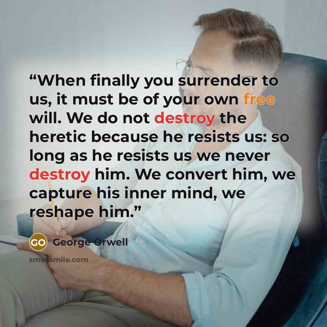 “When finally you surrender to us, it must be of your own free will. We do not destroy the heretic because he resists us: so long as he resists us we never destroy him. We convert him, we capture his inner mind, we reshape him.” quote by George Orwell