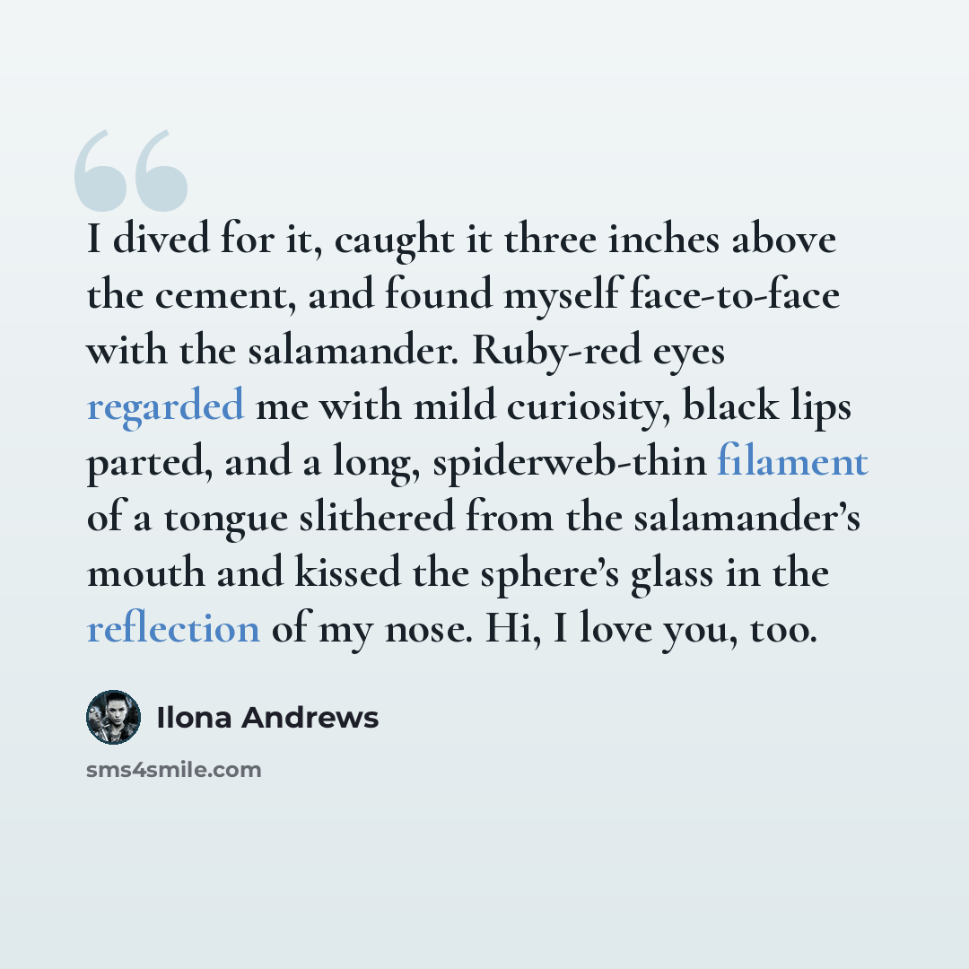 “I dived for it, caught it three inches above the cement, and found myself face-to-face with the salamander. Ruby-red eyes regarded me with mild curiosity, black lips parted, and a long, spiderweb-thin filament of a tongue slithered from the salamander’s mouth and kissed the sphere’s glass in the…” quote by Ilona Andrews