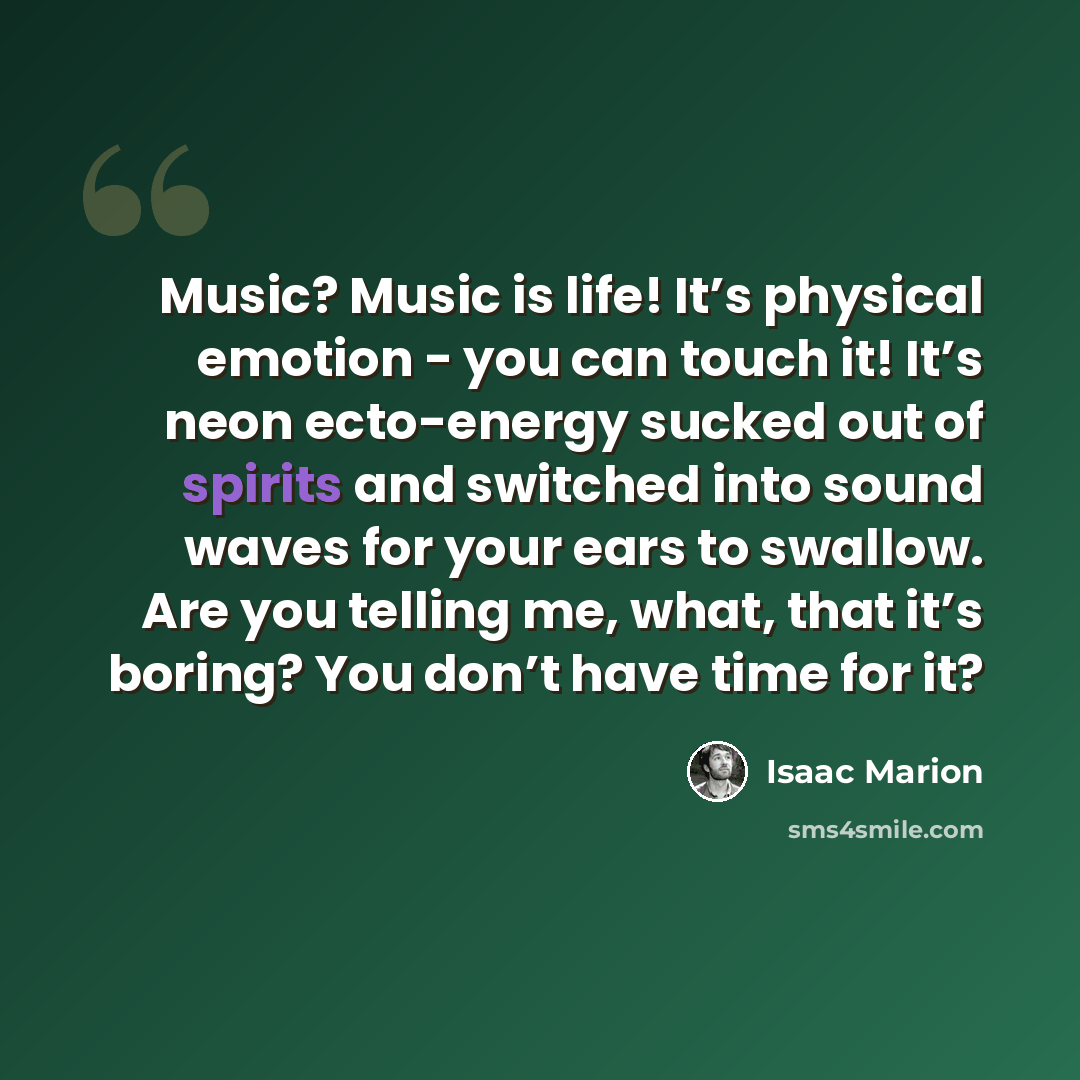 “Music? Music is life! It’s physical emotion - you can touch it! It’s neon ecto-energy sucked out of spirits and switched into sound waves for your ears to swallow. Are you telling me, what, that it’s boring? You don’t have time for it?” quote by Isaac Marion