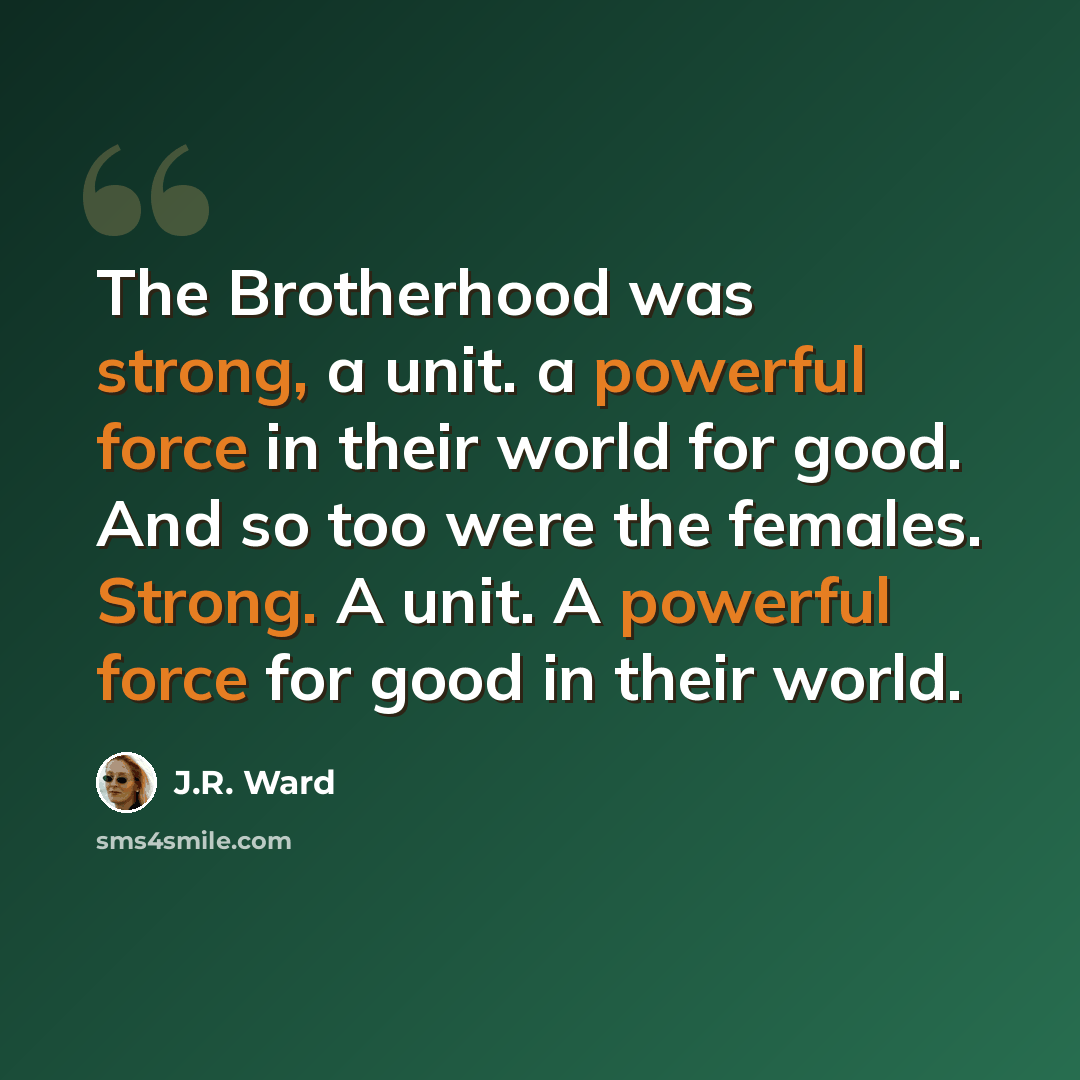 “The Brotherhood was strong, a unit. a powerful force in their world for good. And so too were the females. Strong. A unit. A powerful force for good in their world.” quote by J.R. Ward