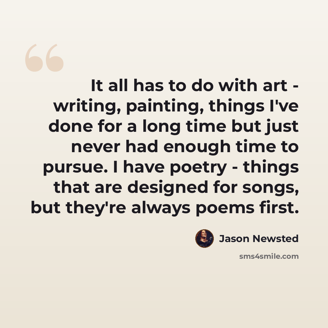 “It all has to do with art - writing, painting, things I've done for a long time but just never had enough time to pursue. I have poetry - things that are designed for songs, but they're always poems first.” quote by Jason Newsted