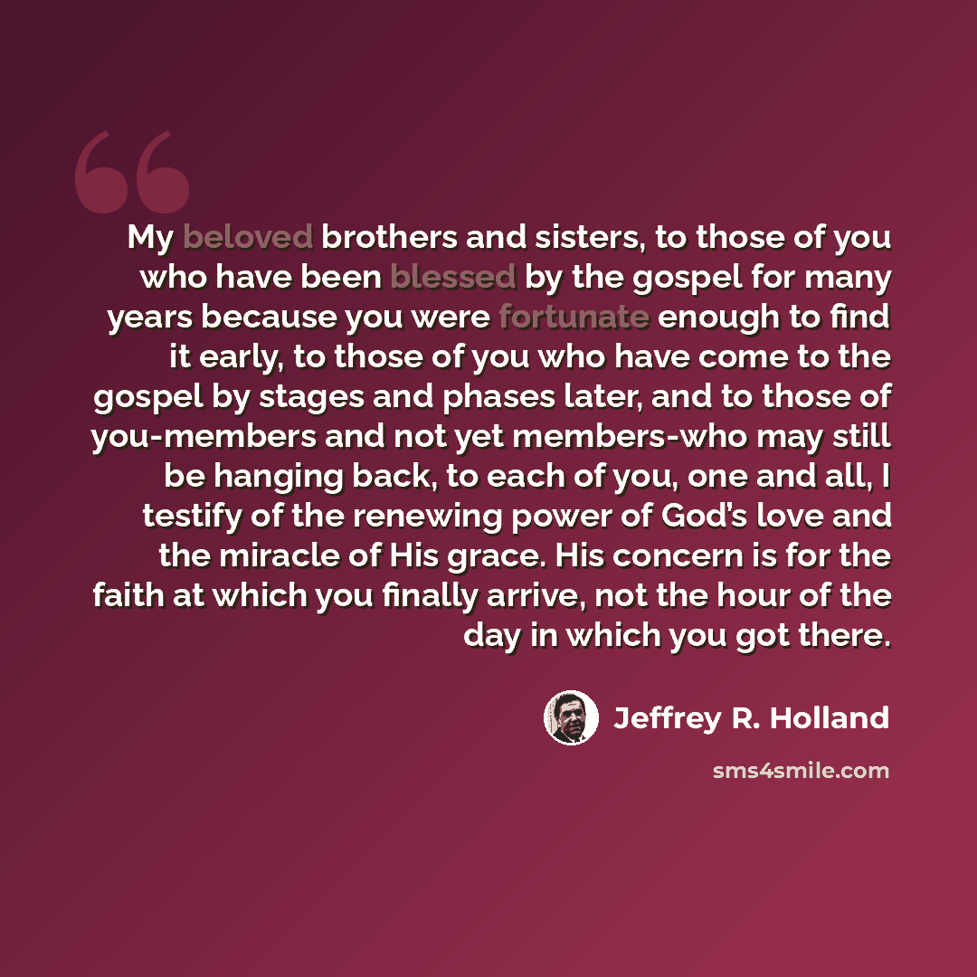 “My beloved brothers and sisters, to those of you who have been blessed by the gospel for many years because you were fortunate enough to find it early, to those of you who have come to the gospel by stages and phases later, and to those of you-members and not yet members-who may still be hanging…” quote by Jeffrey R. Holland