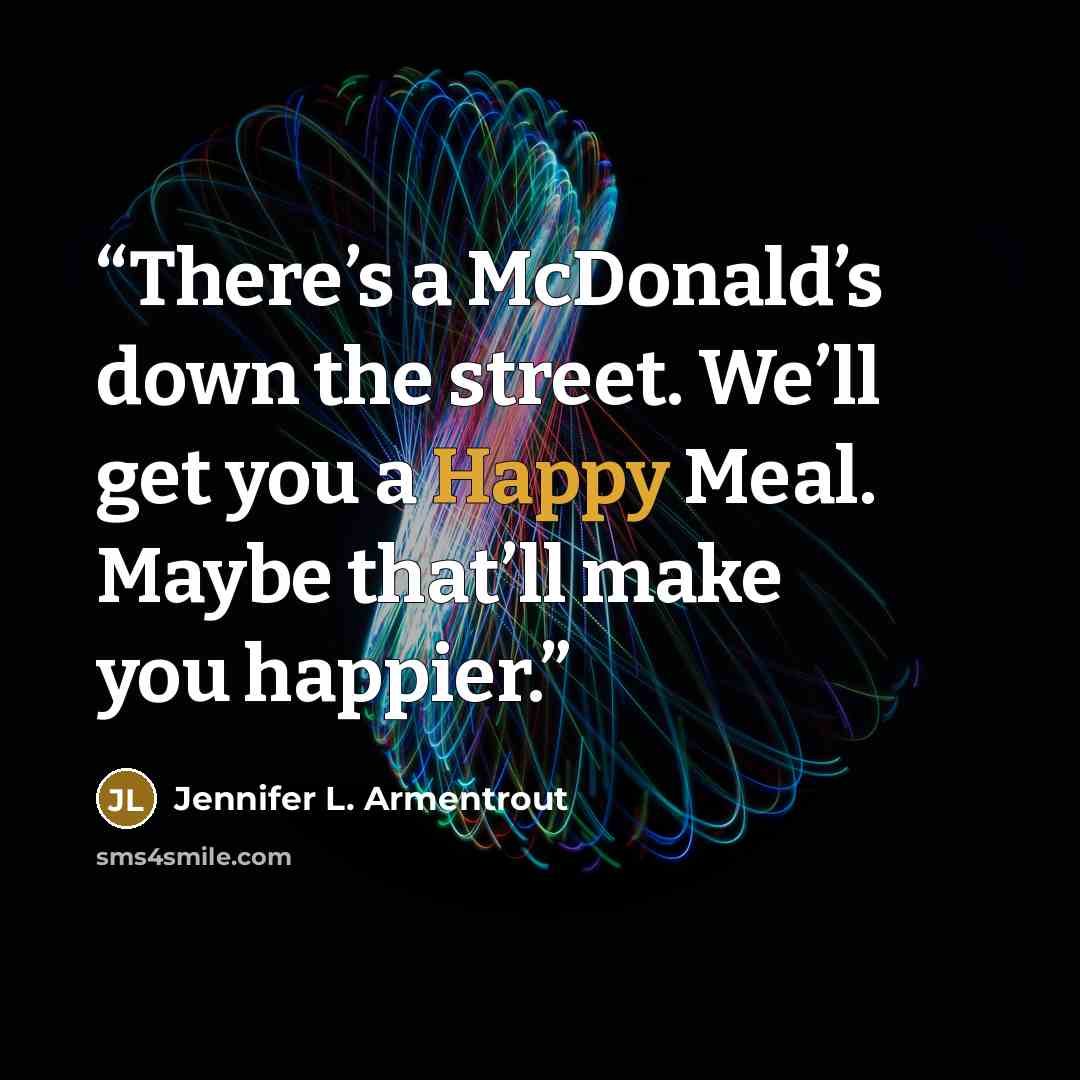 “There’s a McDonald’s down the street. We’ll get you a Happy Meal. Maybe that’ll make you happier.” quote by Jennifer L. Armentrout