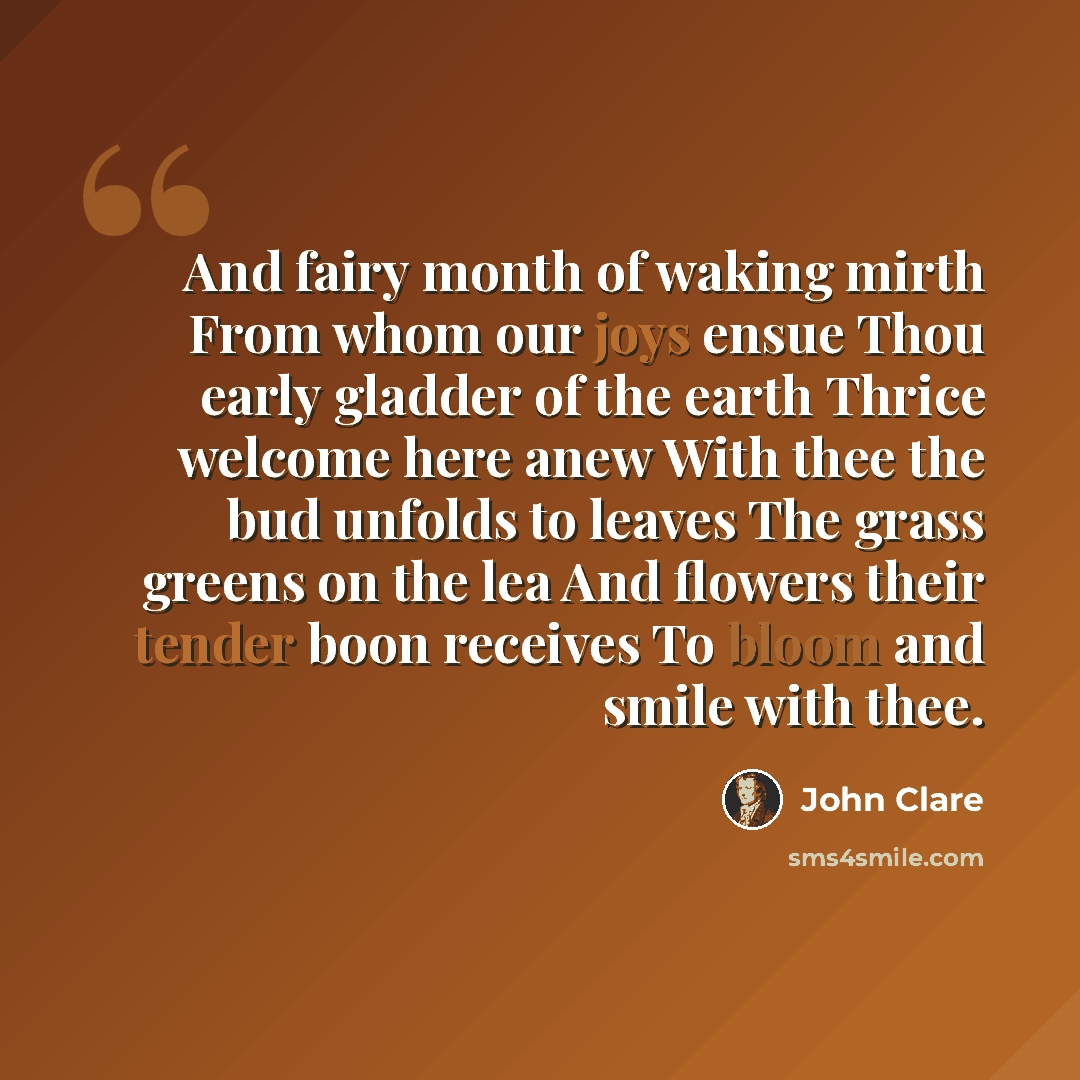 “And fairy month of waking mirth From whom our joys ensue Thou early gladder of the earth Thrice welcome here anew With thee the bud unfolds to leaves The grass greens on the lea And flowers their tender boon receives To bloom and smile with thee.” quote by John Clare