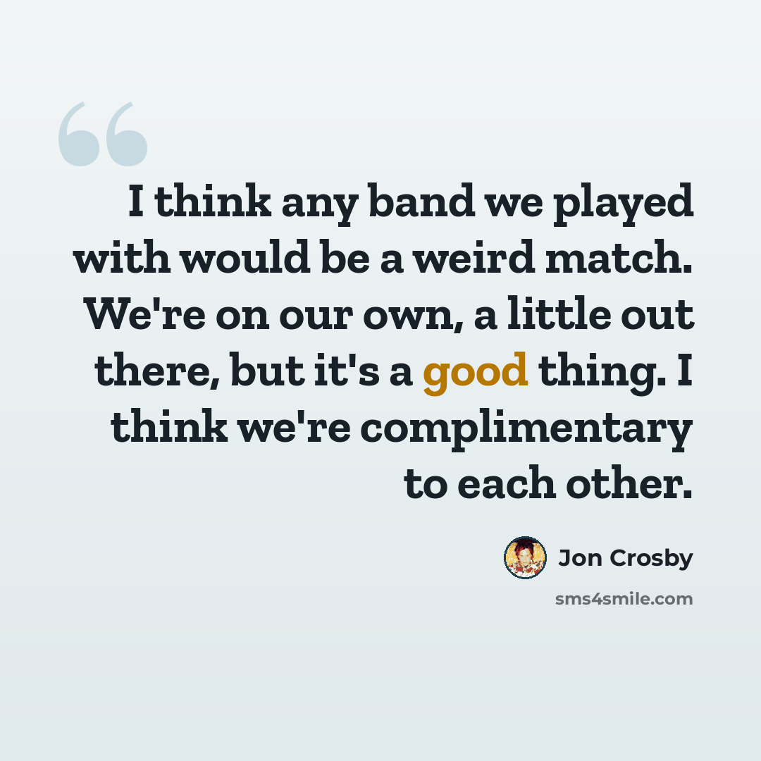 “I think any band we played with would be a weird match. We're on our own, a little out there, but it's a good thing. I think we're complimentary to each other.” quote by Jon Crosby
