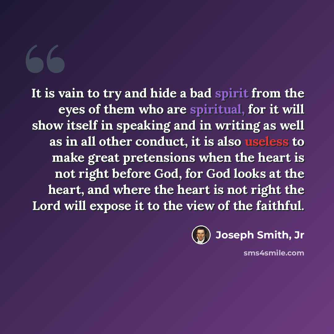 “It is vain to try and hide a bad spirit from the eyes of them who are spiritual, for it will show itself in speaking and in writing as well as in all other conduct, it is also useless to make great pretensions when the heart is not right before God, for God looks at the heart, and where the heart…” quote by Joseph Smith, Jr