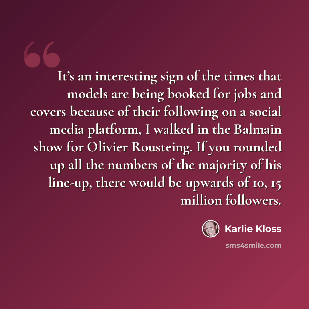 “It’s an interesting sign of the times that models are being booked for jobs and covers because of their following on a social media platform, I walked in the Balmain show for Olivier Rousteing. If you rounded up all the numbers of the majority of his line-up, there would be upwards of 10, 15…” quote by Karlie Kloss