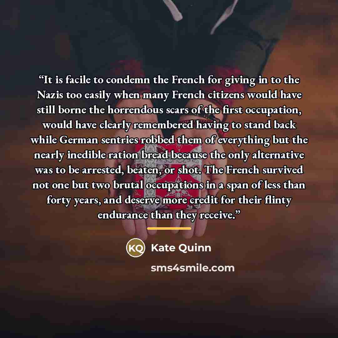 “It is facile to condemn the French for giving in to the Nazis too easily when many French citizens would have still borne the horrendous scars of the first occupation, would have clearly remembered having to stand back while German sentries robbed them of everything but the nearly inedible ration…” quote by Kate Quinn
