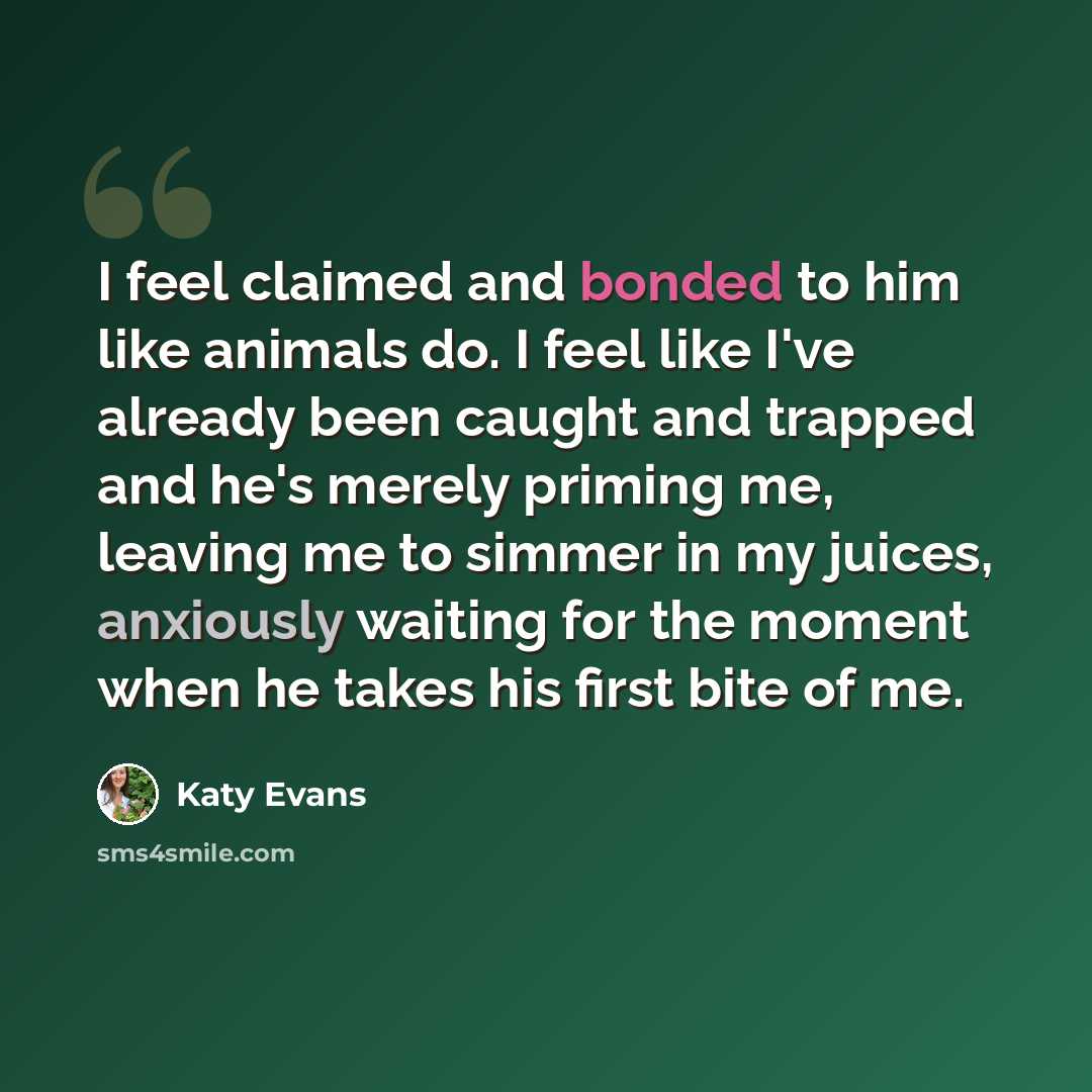 “I feel claimed and bonded to him like animals do. I feel like I've already been caught and trapped and he's merely priming me, leaving me to simmer in my juices, anxiously waiting for the moment when he takes his first bite of me.” quote by Katy Evans