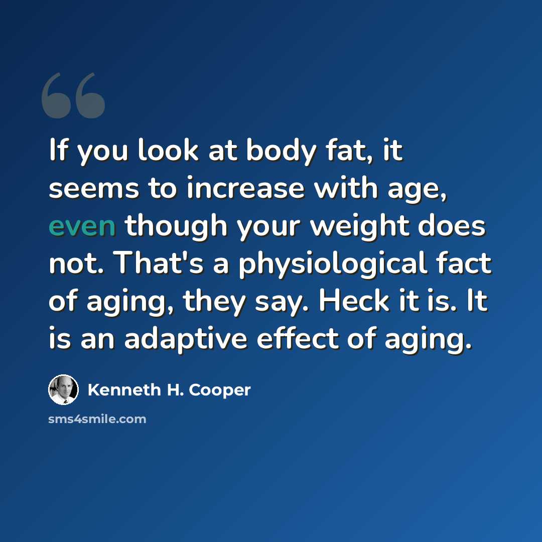 “If you look at body fat, it seems to increase with age, even though your weight does not. That's a physiological fact of aging, they say. Heck it is. It is an adaptive effect of aging.” quote by Kenneth H. Cooper