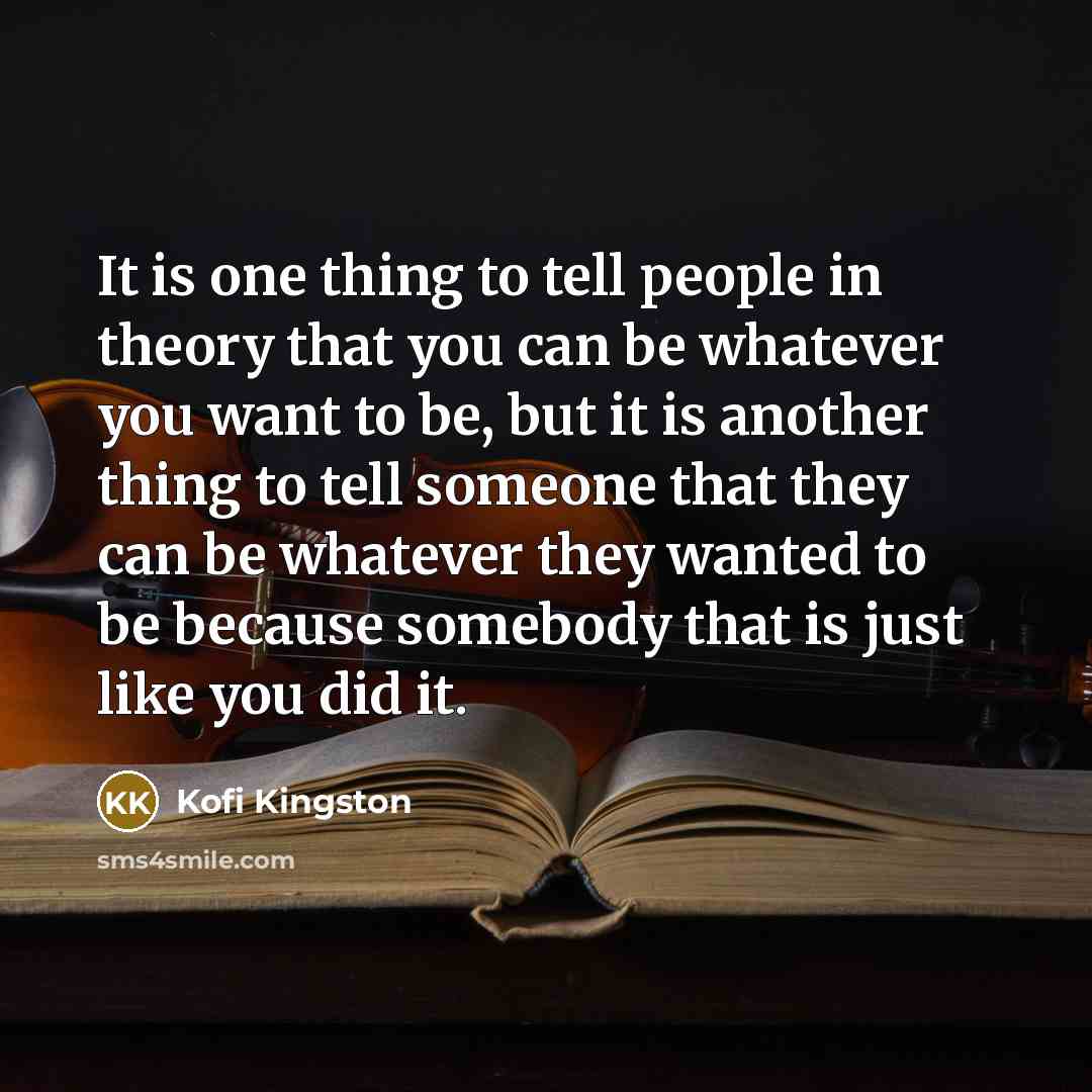 “It is one thing to tell people in theory that you can be whatever you want to be, but it is another thing to tell someone that they can be whatever they wanted to be because somebody that is just like you did it.” quote by Kofi Kingston