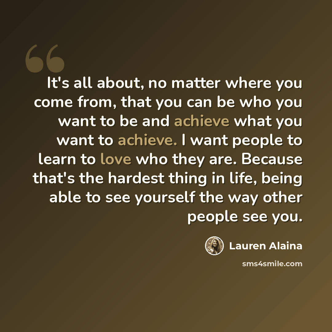 “It's all about, no matter where you come from, that you can be who you want to be and achieve what you want to achieve. I want people to learn to love who they are. Because that's the hardest thing in life, being able to see yourself the way other people see you.” quote by Lauren Alaina