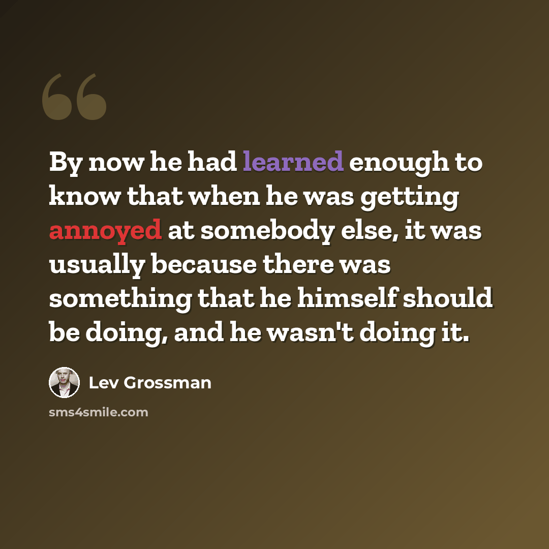 “By now he had learned enough to know that when he was getting annoyed at somebody else, it was usually because there was something that he himself should be doing, and he wasn't doing it.” quote by Lev Grossman