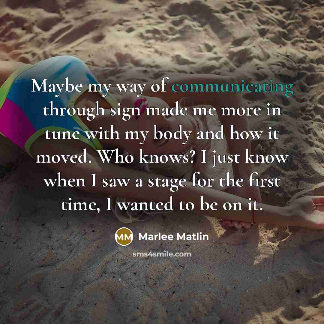 “Maybe my way of communicating through sign made me more in tune with my body and how it moved. Who knows? I just know when I saw a stage for the first time, I wanted to be on it.” quote by Marlee Matlin