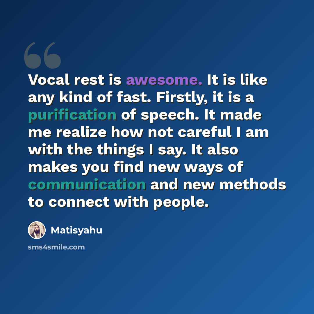 “Vocal rest is awesome. It is like any kind of fast. Firstly, it is a purification of speech. It made me realize how not careful I am with the things I say. It also makes you find new ways of communication and new methods to connect with people.” quote by Matisyahu