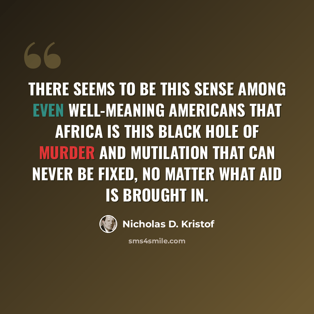 “There seems to be this sense among even well-meaning Americans that Africa is this black hole of murder and mutilation that can never be fixed, no matter what aid is brought in.” quote by Nicholas D. Kristof