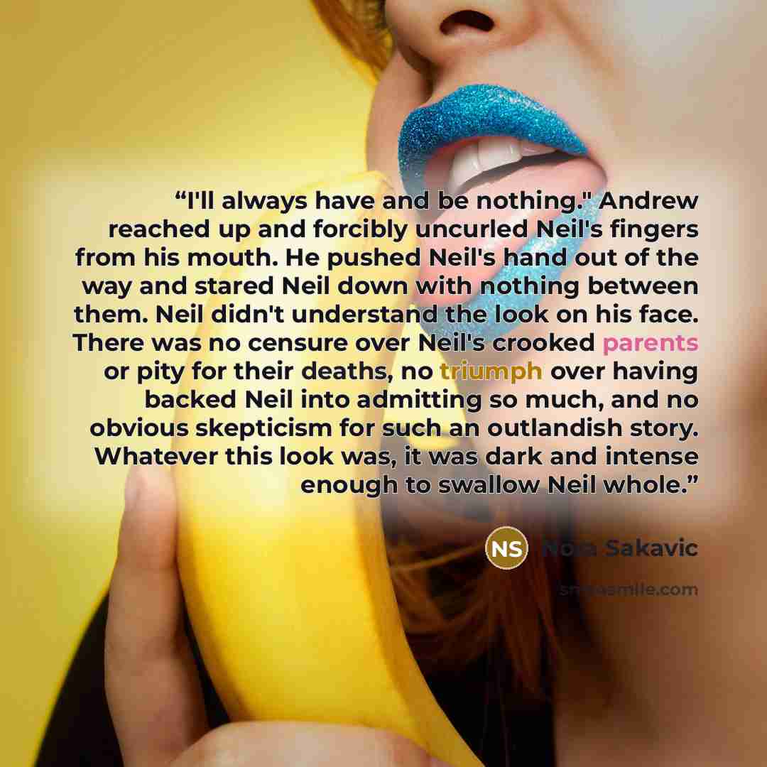 “I'll always have and be nothing." Andrew reached up and forcibly uncurled Neil's fingers from his mouth. He pushed Neil's hand out of the way and stared Neil down with nothing between them. Neil didn't understand the look on his face. There was no censure over Neil's crooked parents or pity for…” quote by Nora Sakavic