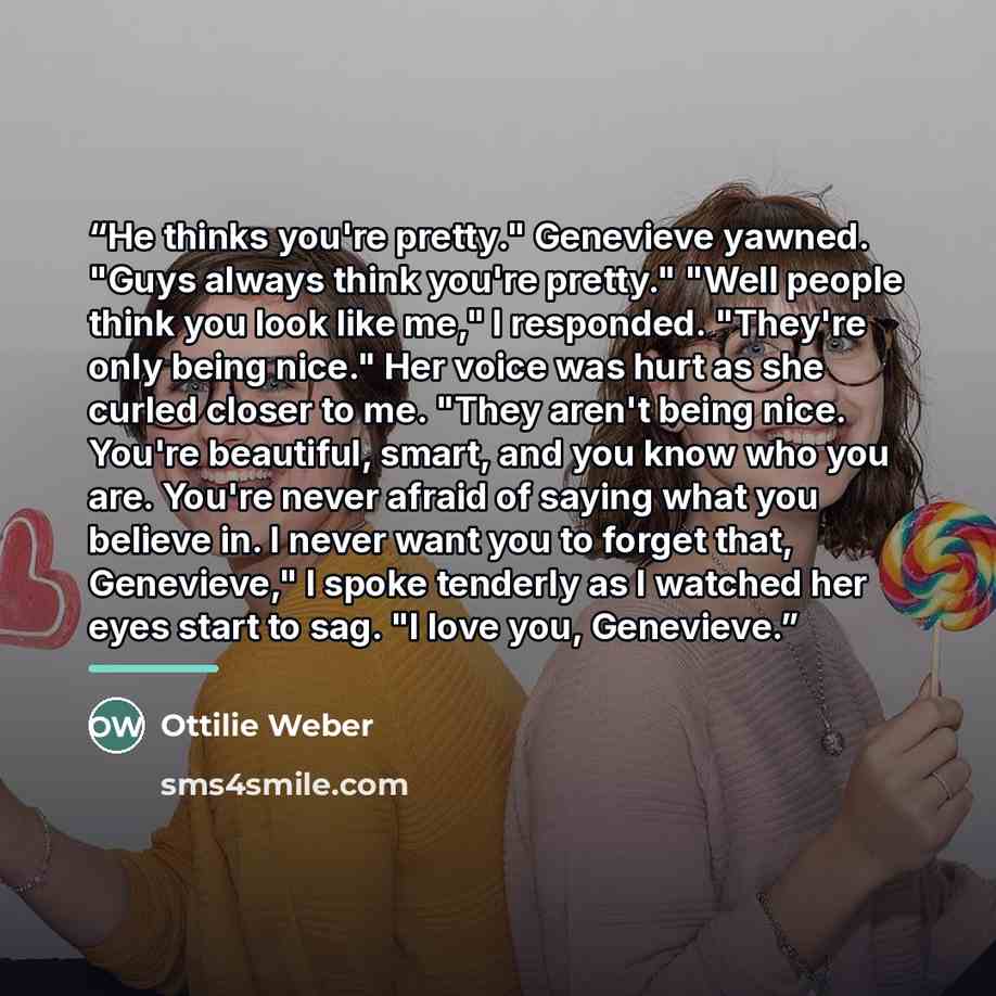 “He thinks you're pretty." Genevieve yawned. "Guys always think you're pretty." "Well people think you look like me," I responded. "They're only being nice." Her voice was hurt as she curled closer to me. "They aren't being nice. You're beautiful, smart, and you know who you are. You're never…” quote by Ottilie Weber