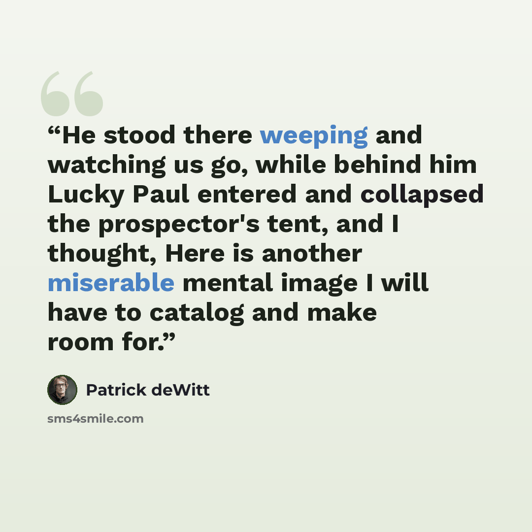 “He stood there weeping and watching us go, while behind him Lucky Paul entered and collapsed the prospector's tent, and I thought, Here is another miserable mental image I will have to catalog and make room for.” quote by Patrick deWitt