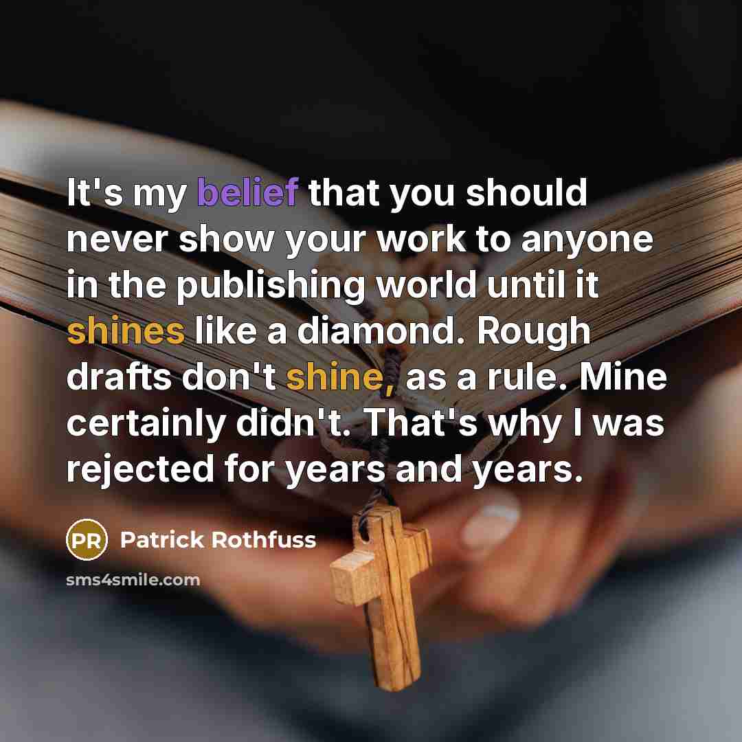 “It's my belief that you should never show your work to anyone in the publishing world until it shines like a diamond. Rough drafts don't shine, as a rule. Mine certainly didn't. That's why I was rejected for years and years.” quote by Patrick Rothfuss