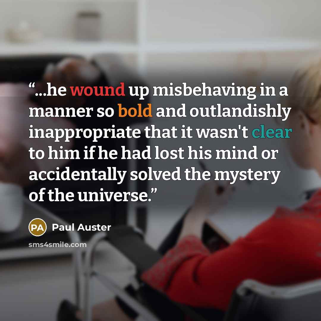 “...he wound up misbehaving in a manner so bold and outlandishly inappropriate that it wasn't clear to him if he had lost his mind or accidentally solved the mystery of the universe.” quote by Paul Auster