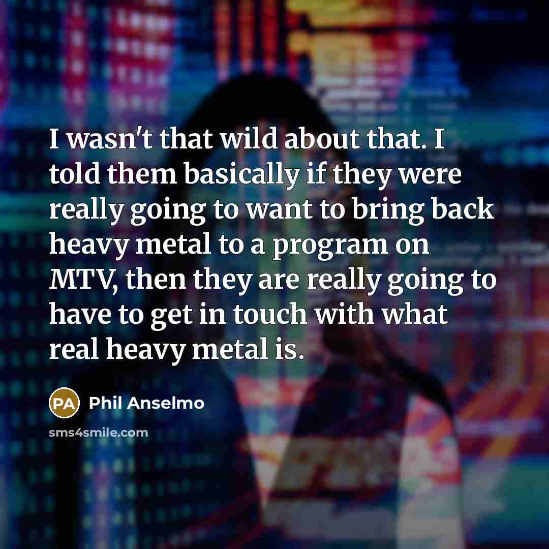 “I wasn't that wild about that. I told them basically if they were really going to want to bring back heavy metal to a program on MTV, then they are really going to have to get in touch with what real heavy metal is.” quote by Phil Anselmo