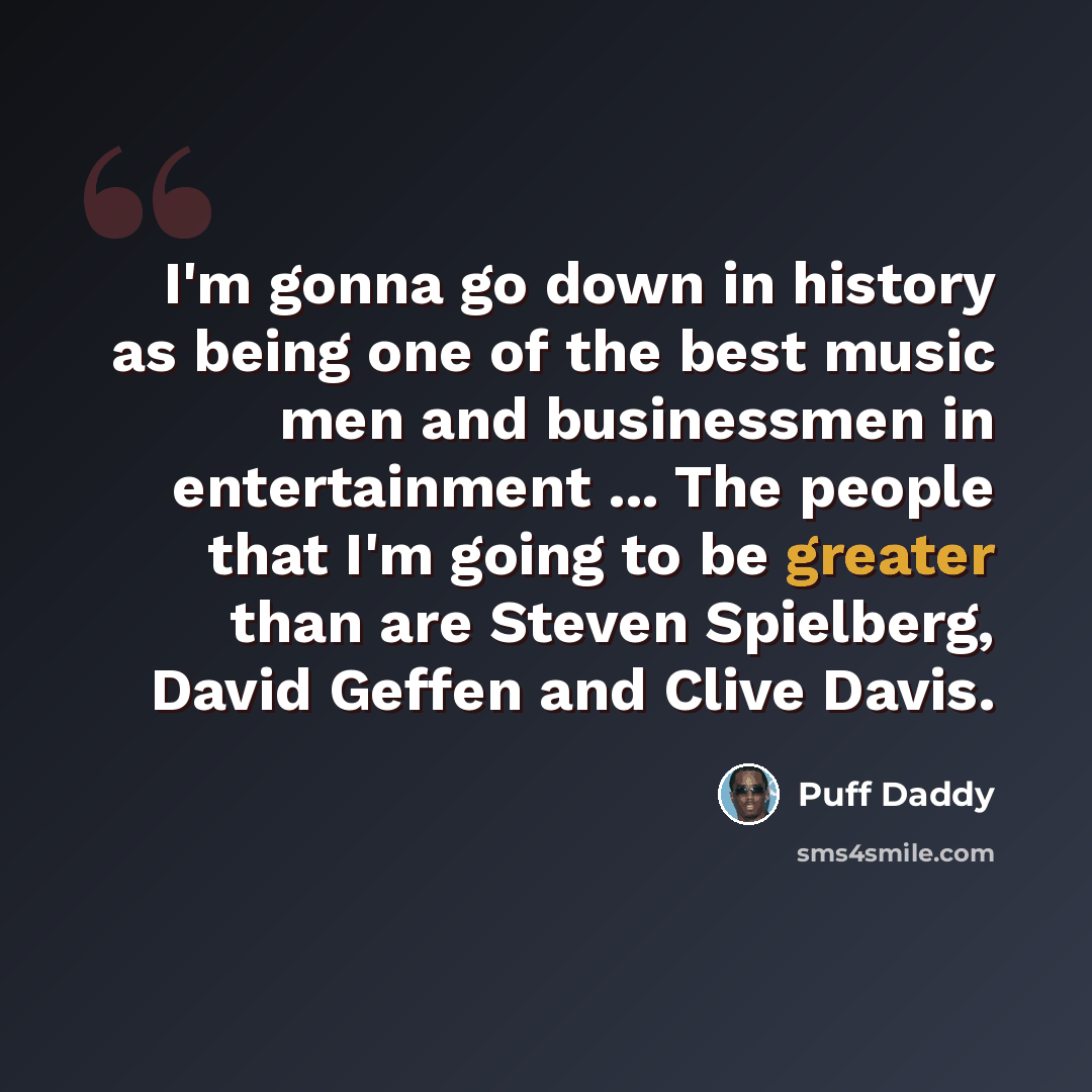 “I'm gonna go down in history as being one of the best music men and businessmen in entertainment ... The people that I'm going to be greater than are Steven Spielberg, David Geffen and Clive Davis.” quote by Puff Daddy