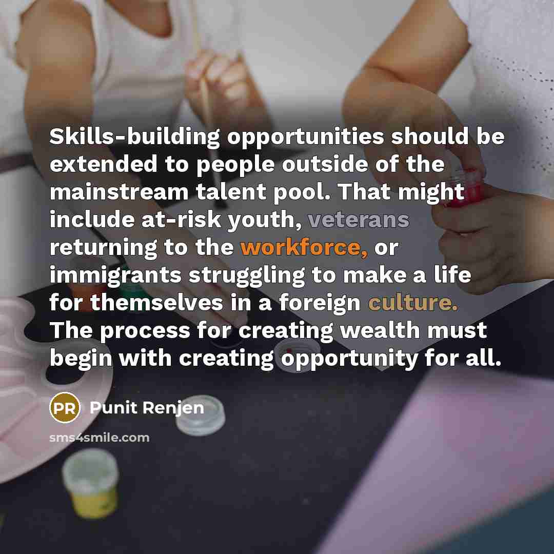 “Skills-building opportunities should be extended to people outside of the mainstream talent pool. That might include at-risk youth, veterans returning to the workforce, or immigrants struggling to make a life for themselves in a foreign culture. The process for creating wealth must begin with…” quote by Punit Renjen