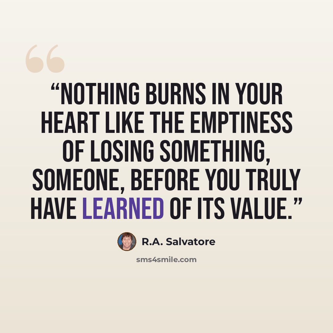 “Nothing burns in your heart like the emptiness of losing something, someone, before you truly have learned of its value.” quote by R.A. Salvatore