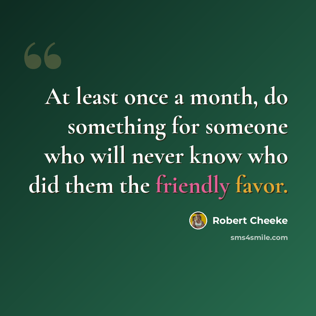 “At least once a month, do something for someone who will never know who did them the friendly favor.” quote by Robert Cheeke