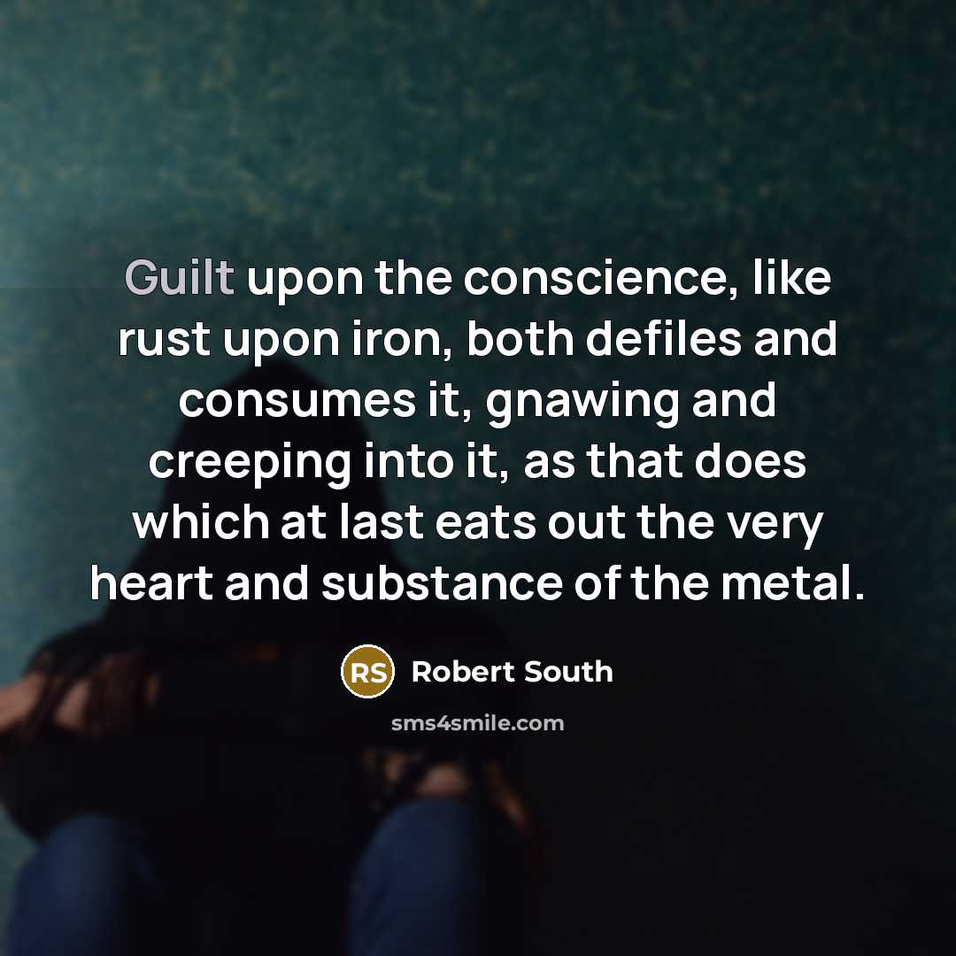 “Guilt upon the conscience, like rust upon iron, both defiles and consumes it, gnawing and creeping into it, as that does which at last eats out the very heart and substance of the metal.” quote by Robert South