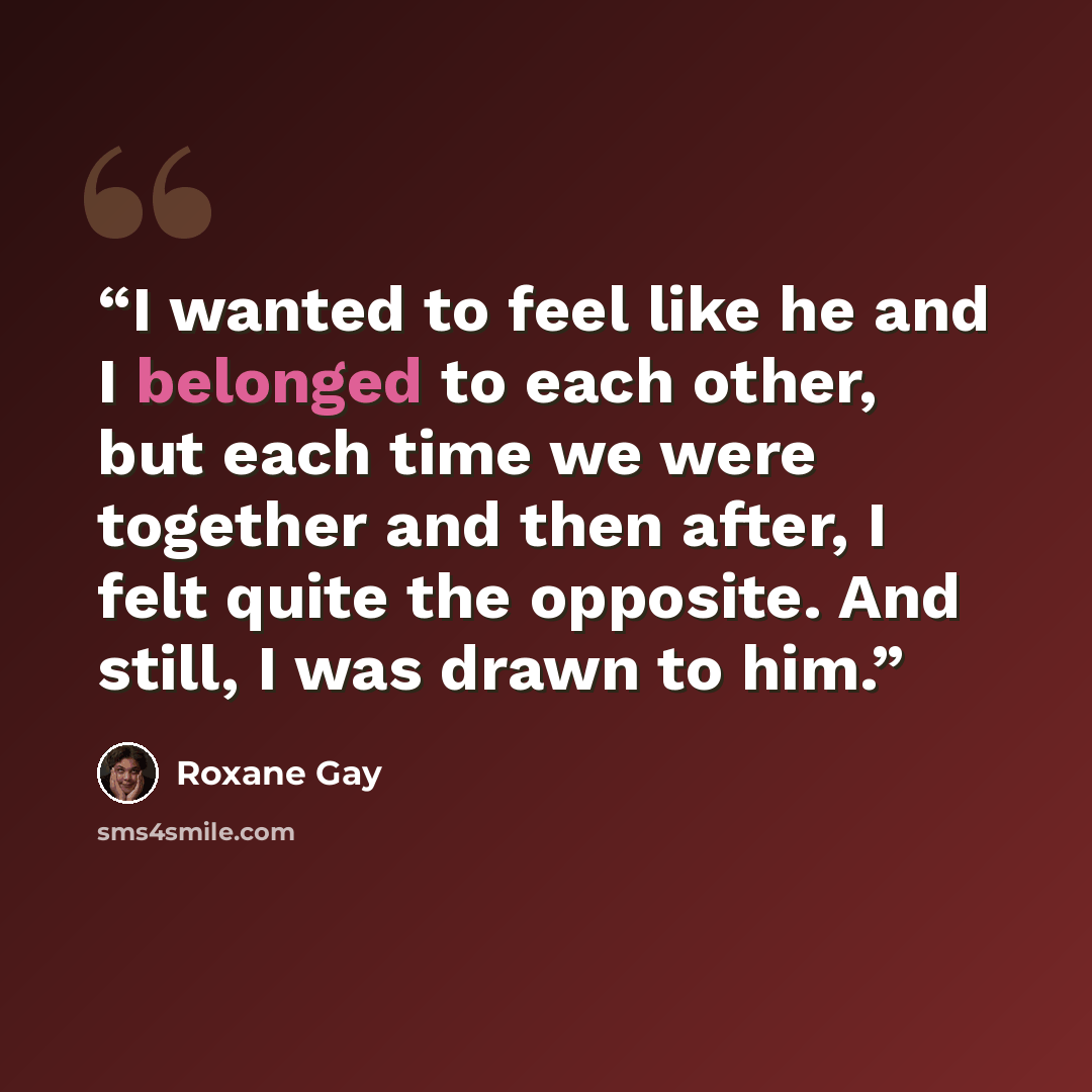 “I wanted to feel like he and I belonged to each other, but each time we were together and then after, I felt quite the opposite. And still, I was drawn to him.” quote by Roxane Gay