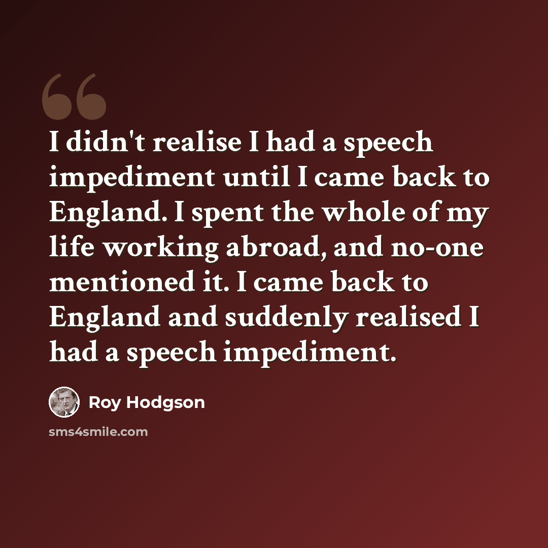 “I didn't realise I had a speech impediment until I came back to England. I spent the whole of my life working abroad, and no-one mentioned it. I came back to England and suddenly realised I had a speech impediment.” quote by Roy Hodgson