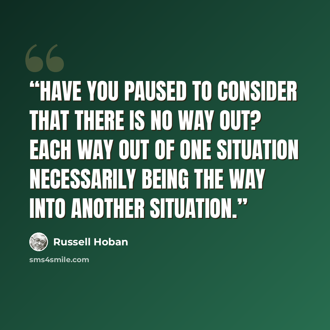 “Have you paused to consider that there is no way out? Each way out of one situation necessarily being the way into another situation.” quote by Russell Hoban