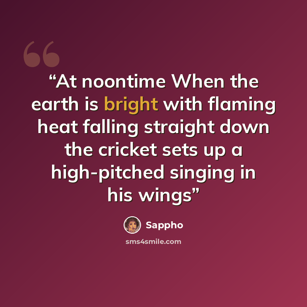 “At noontime When the earth is bright with flaming heat falling straight down the cricket sets up a high-pitched singing in his wings” quote by Sappho