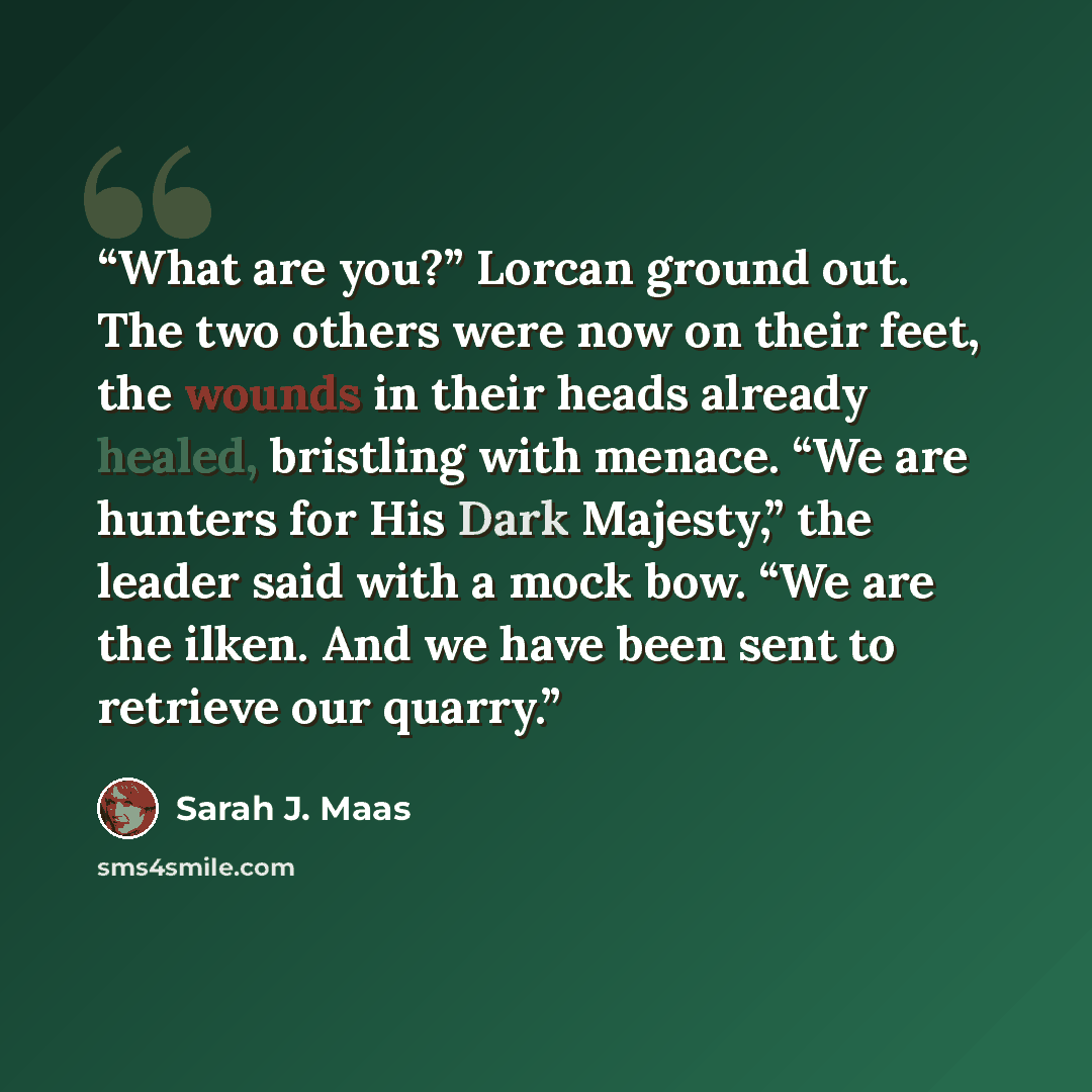 “What are you?” Lorcan ground out. The two others were now on their feet, the wounds in their heads already healed, bristling with menace. “We are hunters for His Dark Majesty,” the leader said with a mock bow. “We are the ilken. And we have been sent to retrieve our quarry.” quote by Sarah J. Maas