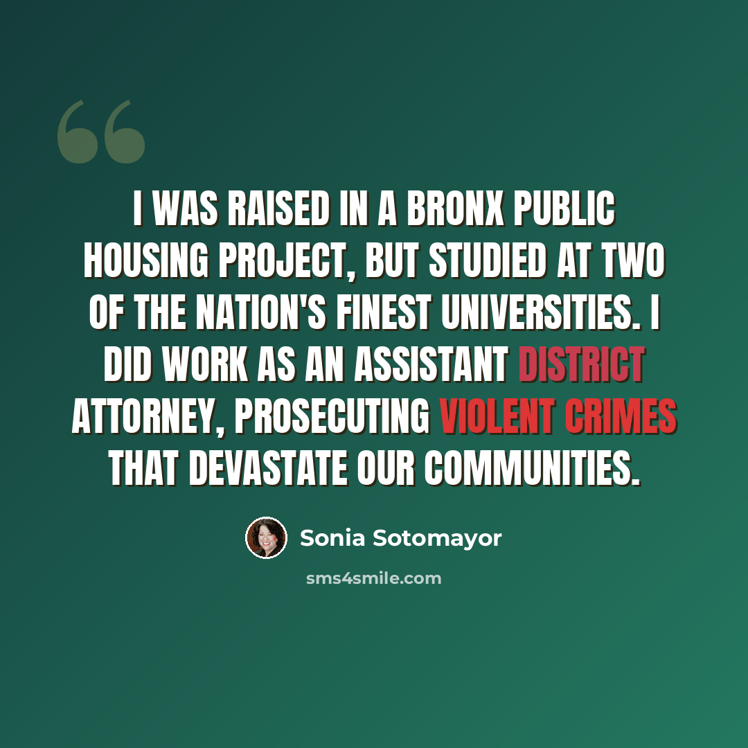 “I was raised in a Bronx public housing project, but studied at two of the nation's finest universities. I did work as an assistant district attorney, prosecuting violent crimes that devastate our communities.” quote by Sonia Sotomayor