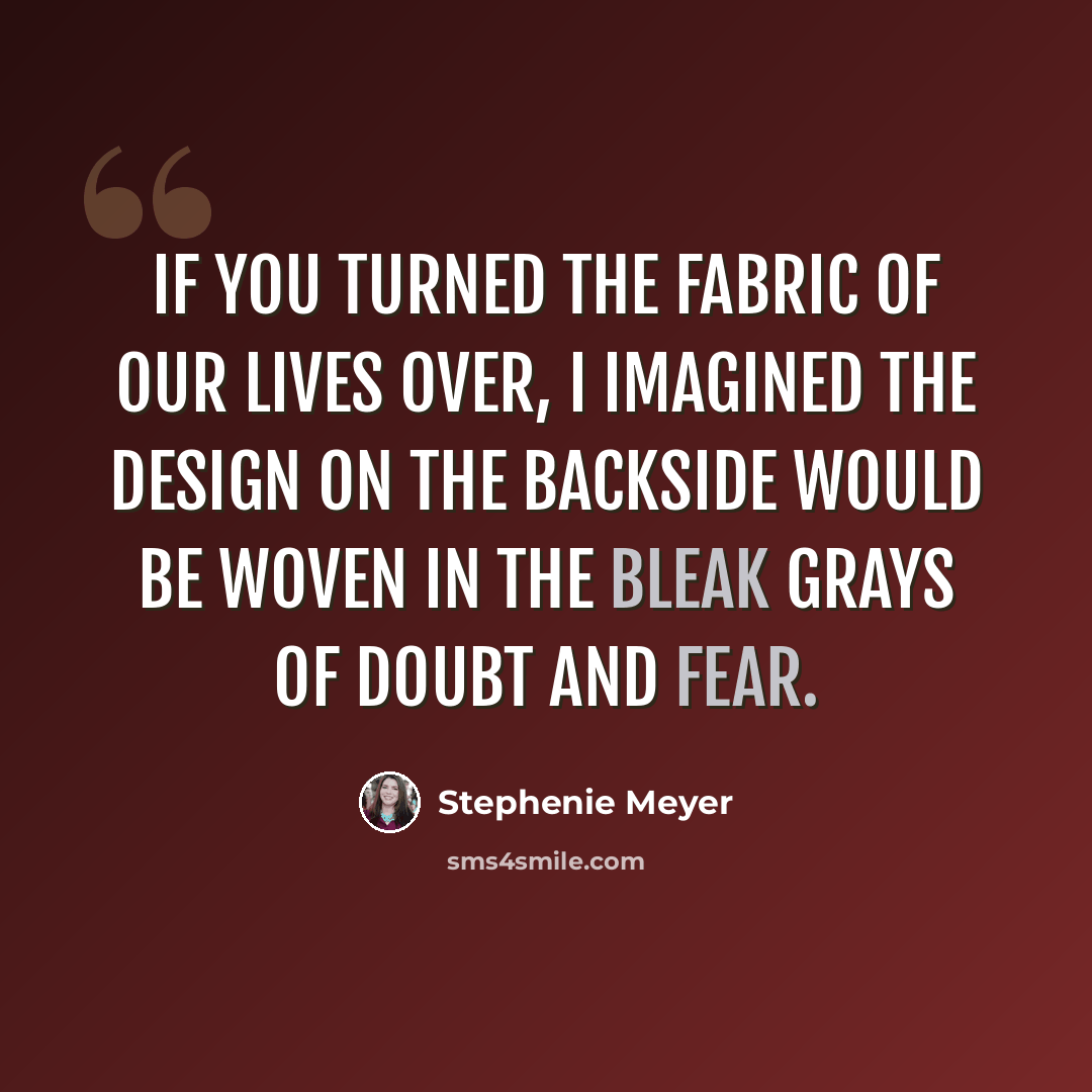 “If you turned the fabric of our lives over, I imagined the design on the backside would be woven in the bleak grays of doubt and fear.” quote by Stephenie Meyer