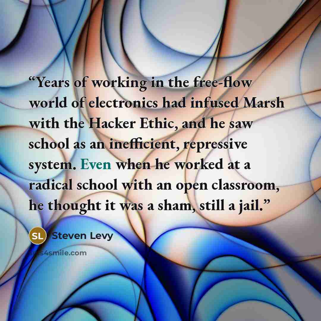 “Years of working in the free-flow world of electronics had infused Marsh with the Hacker Ethic, and he saw school as an inefficient, repressive system. Even when he worked at a radical school with an open classroom, he thought it was a sham, still a jail.” quote by Steven Levy