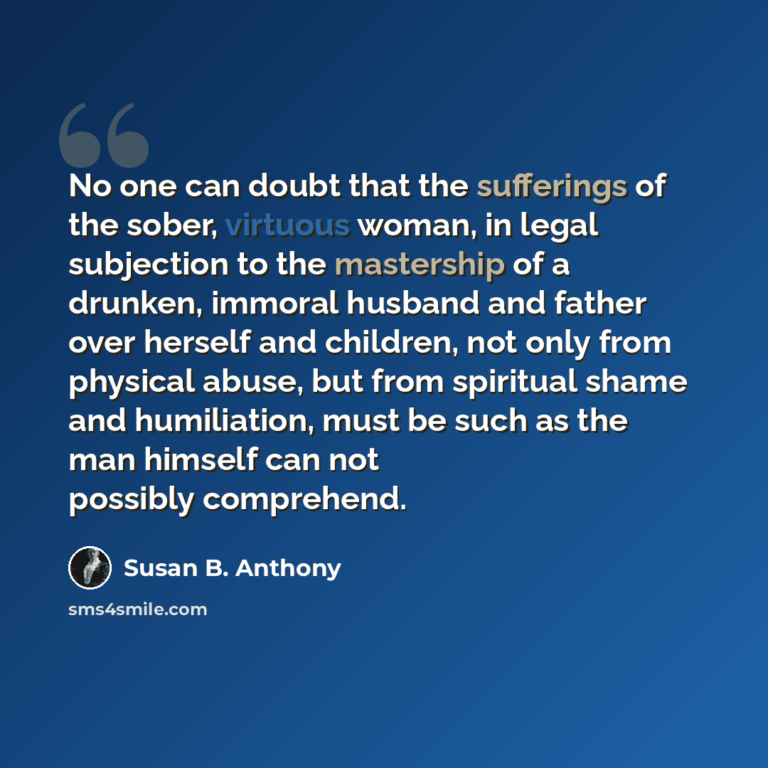 “No one can doubt that the sufferings of the sober, virtuous woman, in legal subjection to the mastership of a drunken, immoral husband and father over herself and children, not only from physical abuse, but from spiritual shame and humiliation, must be such as the man himself can not possibly…” quote by Susan B. Anthony