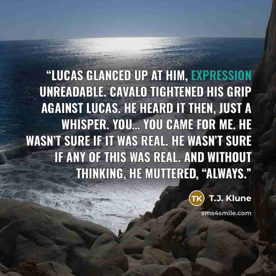 “Lucas glanced up at him, expression unreadable. Cavalo tightened his grip against Lucas. He heard it then, just a whisper. You… you came for me. He wasn’t sure if it was real. He wasn’t sure if any of this was real. And without thinking, he muttered, “Always.” quote by T.J. Klune