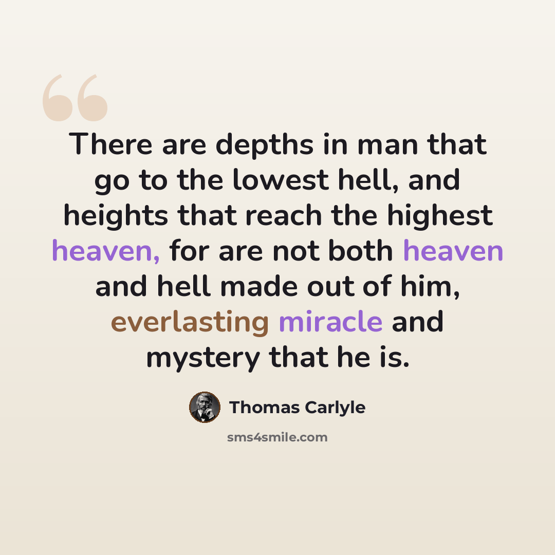 “There are depths in man that go to the lowest hell, and heights that reach the highest heaven, for are not both heaven and hell made out of him, everlasting miracle and mystery that he is.” quote by Thomas Carlyle